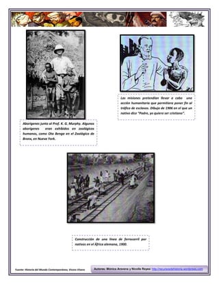 Las misiones pretendían llevar a cabo una
                                                                             acción humanitaria que permitiera poner fin al
                                                                             tráfico de esclavos. Dibujo de 1906 en el que un
                                                                             nativo dice “Padre, yo quiero ser cristiano”.

     Aborígenes junto al Prof. K. G. Murphy. Algunos
     aborígenes    eran exhibidos en zoológicos
     humanos, como Ota Benga en el Zoológico de
     Bronx, en Nueva York.




                                               Construcción de una línea de ferrocarril por
                                               nativos en el África alemana, 1900.




Fuente: Historia del Mundo Contemporáneo, Vicens Vivens   Autores: Mónica Aravena y Nicolle Reyes/ http://recursosdehistoria.wordprees.com
 