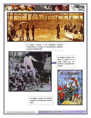 La imagen muestra a una delegación británica
                                       estableciendo un tratado con representantes indígenas
                                       en Costa de Marfil, 1874.




                                                                                          La imagen muestra una
                                                                                          clase de lectura en el
                                                                                          Congo belga por un
                                                                                          misionero a principios del
                                                                                          siglo XX.




                                             La imagen muestra los ejércitos
                                             europeos a la conquista de Asia en
                                             1914.




Fuente: Historia del Mundo Contemporáneo, Vicens Vivens   Autores: Mónica Aravena y Nicolle Reyes/ http://recursosdehistoria.wordprees.com
 