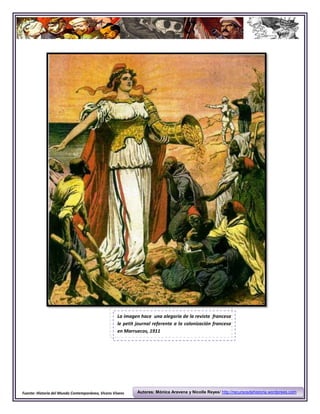 La imagen hace una alegoría de la revista francesa
                                                   le petit journal referente a la colonización francesa
                                                   en Marruecos, 1911




Fuente: Historia del Mundo Contemporáneo, Vicens Vivens     Autores: Mónica Aravena y Nicolle Reyes/ http://recursosdehistoria.wordprees.com
 