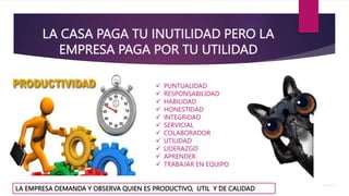 LA CASA PAGA TU INUTILIDAD PERO LA
EMPRESA PAGA POR TU UTILIDAD
LA EMPRESA DEMANDA Y OBSERVA QUIEN ES PRODUCTIVO, UTIL Y DE CALIDAD
 PUNTUALIDAD
 RESPONSABILIDAD
 HABILIDAD
 HONESTIDAD
 INTEGRIDAD
 SERVICIAL
 COLABORADOR
 UTILIDAD
 LIDERAZGO
 APRENDER
 TRABAJAR EN EQUIPO
 