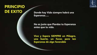 PRINCIPIO
DE EXITO Donde hay Vida siempre habrá una
Esperanza…..
No es justo que Pierdas tu Esperanza
antes que tu vida.
Vive y Espera SIEMPRE un Milagro,
una Suerte, un Favor, pero ten
Esperanza de algo favorable
 