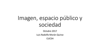 Imagen, espacio público y
sociedad
Octubre 2017
Luis Rodolfo Morán Quiroz
CUCSH
 