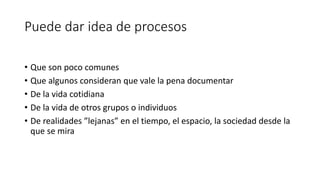Puede dar idea de procesos
• Que son poco comunes
• Que algunos consideran que vale la pena documentar
• De la vida cotidiana
• De la vida de otros grupos o individuos
• De realidades ”lejanas” en el tiempo, el espacio, la sociedad desde la
que se mira
 