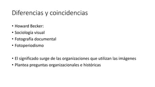 Diferencias y coincidencias
• Howard Becker:
• Sociología visual
• Fotografía documental
• Fotoperiodismo
• El significado surge de las organizaciones que utilizan las imágenes
• Plantea preguntas organizacionales e históricas
 