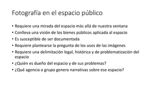 Fotografía en el espacio público
• Requiere una mirada del espacio más allá de nuestra ventana
• Conlleva una visión de los bienes públicos aplicada al espacio
• Es susceptible de ser documentada
• Requiere plantearse la pregunta de los usos de las imágenes
• Requiere una delimitación legal, histórica y de problematización del
espacio
• ¿Quién es dueño del espacio y de sus problemas?
• ¿Qué agencia o grupo genera narrativas sobre ese espacio?
 