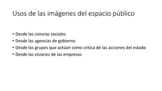 Usos de las imágenes del espacio público
• Desde las ciencias sociales
• Desde las agencias de gobierno
• Desde los grupos que actúan como crítica de las acciones del estado
• Desde las visiones de las empresas
 