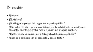 Discusión
• Ejemplos
• ¿Qué sigue?
• ¿Qué logra impactar la imagen del espacio público?
• ¿Cómo las ciencias sociales contribuyen a la publicidad o a la crítica y
al planteamiento de problemas y visiones del espacio público?
• ¿Cuáles son los alcances de la fotografía del espacio público?
• ¿Cuál es la relación con el contexto y con el texto?
 