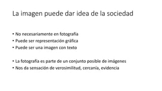 La imagen puede dar idea de la sociedad
• No necesariamente en fotografía
• Puede ser representación gráfica
• Puede ser una imagen con texto
• La fotografía es parte de un conjunto posible de imágenes
• Nos da sensación de verosimilitud, cercanía, evidencia
 