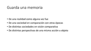 Guarda una memoria
• De una realidad como alguna vez fue
• De una sociedad en comparación con otras épocas
• De distintas sociedades en visión comparativa
• De distintas perspectivas de una misma acción u objeto
 