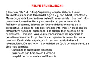 FELIPE BRUNELLESCHI:

(Florencia, 1377-id., 1445) Arquitecto y escultor italiano. Fue el
arquitecto italiano más famoso del siglo XV y, con Alberti, Donatello y
Masaccio, uno de los creadores del estilo renacentista. Sus profundos
conocimientos matemáticos y su entusiasmo por esta ciencia le
facilitaron el camino, además de llevarle al descubrimiento de la
perspectiva, la clave del arte del Renacimiento. Pero en su época, su
fama estuvo asociada, sobre todo, a la cúpula de la catedral de su
ciudad natal, Florencia, ya que sus conocimientos de ingeniería le
permitieron solventar los problemas, en apariencia insolubles, de la
construcción de dicha cúpula, por lo que sus conciudadanos lo
reverenciaron. De hecho, en la actualidad la cúpula continúa siendo su
obra más admirada.
     •Cúpula de la catedral de Florencia
     •Basílica de san Lorenzo en Florencia
     •Hospital de los Inocentes en Florencia
 