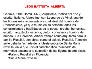 LEON BATTISTA ALBERTI:

Génova, 1404-Roma, 1472) Arquitecto, teórico del arte y
escritor italiano. Alberti fue, con Leonardo da Vinci, una de
las figuras más representativas del ideal del hombre del
Renacimiento, ya que reunió en su persona todos los
conocimientos y habilidades de la época: erudito, humanista,
escritor, arquitecto, escultor, pintor, cortesano y hombre de
mundo. En Florencia, Alberti trabajó como arquitecto para la
familia Rucellai, con obras como el palacio Rucellai. También
se le debe la fachada de la iglesia gótica de Santa Maria
Novella, en la que unió el característico taraceado de
mármoles toscano a la sugestión de las figuras geométricas.
    •Palacio Rucellai en Florencia
    •Santa Maria Novella
 