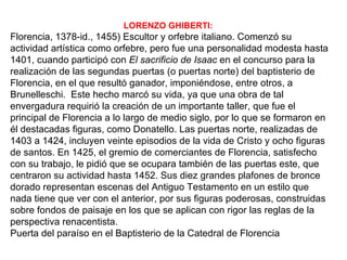 LORENZO GHIBERTI:
Florencia, 1378-id., 1455) Escultor y orfebre italiano. Comenzó su
actividad artística como orfebre, pero fue una personalidad modesta hasta
1401, cuando participó con El sacrificio de Isaac en el concurso para la
realización de las segundas puertas (o puertas norte) del baptisterio de
Florencia, en el que resultó ganador, imponiéndose, entre otros, a
Brunelleschi. Este hecho marcó su vida, ya que una obra de tal
envergadura requirió la creación de un importante taller, que fue el
principal de Florencia a lo largo de medio siglo, por lo que se formaron en
él destacadas figuras, como Donatello. Las puertas norte, realizadas de
1403 a 1424, incluyen veinte episodios de la vida de Cristo y ocho figuras
de santos. En 1425, el gremio de comerciantes de Florencia, satisfecho
con su trabajo, le pidió que se ocupara también de las puertas este, que
centraron su actividad hasta 1452. Sus diez grandes plafones de bronce
dorado representan escenas del Antiguo Testamento en un estilo que
nada tiene que ver con el anterior, por sus figuras poderosas, construidas
sobre fondos de paisaje en los que se aplican con rigor las reglas de la
perspectiva renacentista.
Puerta del paraíso en el Baptisterio de la Catedral de Florencia
 