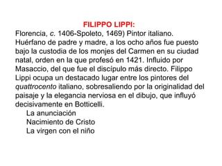 FILIPPO LIPPI:
Florencia, c. 1406-Spoleto, 1469) Pintor italiano.
Huérfano de padre y madre, a los ocho años fue puesto
bajo la custodia de los monjes del Carmen en su ciudad
natal, orden en la que profesó en 1421. Influido por
Masaccio, del que fue el discípulo más directo. Filippo
Lippi ocupa un destacado lugar entre los pintores del
quattrocento italiano, sobresaliendo por la originalidad del
paisaje y la elegancia nerviosa en el dibujo, que influyó
decisivamente en Botticelli.
   La anunciación
   Nacimiento de Cristo
   La virgen con el niño
 