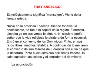 FRAY ANGELICO:

Etimológicamente significa “mensajero”. Viene de la
lengua griega.

Nació en la preciosa Toscana. Siendo todavía un
adolescente, se fue a la capital de la región, Florencia.
Llevaba ya en sus venas la pintura. Ni siquiera podía
soñar que la vida religiosa le atrajera de forma especial.
Entró en el convento de los Dominicos. Pintó, en sus
ratos libres, muchos retablos. A continuación lo enviaron
al convento de san Marcos de Florencia con el fin de que
lo decorara. Pintó el claustro con bellísimos frescos, la
sala capitular, las celdas y el corredor del dormitorio.

   La anunciación
 