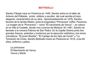 BOTTICELLI:

Sandro Filipepi nace en Florencia en 1445, Sandro entra en el taller de
Antonio del Pollaiolo, pintor, orfebre y escultor, del cual asimila el trazo
elegante, característico de su obra. Aproximadamente en 1478, Sandro,
favorito de la familia Medici, pinta la enigmática "Primavera" (Uffizi, Florencia.
 La imagen de la "Primavera" – como "El nacimiento de Venus" – se coloca
en la Villa di Castello, donde vive Lorenzo de Mediccil. En 1481, Sandro es
llamado a la romana Fábrica de San Pedro. En la Capilla Sixtina pinta tres
grandes frescos, potentes y modernos por la ejecución estilística y los tonos
cromáticos: "El joven Moisés"; "El Castigo de los hijos de Corah" y "La
Tentación de Cristo. Sandro Botticelli muere en Florencia en 1510, a los 65
años, enfermo y pobre.

    La primavera
    El Nacimiento de Venus
    Venus y Marte
 