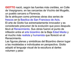GIOTTO nació, según las fuentes más creíbles, en Colle
de Vespignano, en las cercanías de Vicchio del Mugello,
un pueblo cercano a Florencia.
Se le atribuyen como primeras obras dos series de
frescos en la Basílica de San Francisco de Asís.
El arte de Giotto fue extremadamente innovador y es
considerado precursor de la evolución que poco después
llevó al Renacimiento. Sus obras fueron el punto de
inflexión entre el arte bizantino de la Baja Edad Media y
el mucho más realista y humanista que floreció en el
Renacimiento.
Las figuras planas y simbólicas del Bizantino dieron lugar
a las modeladas e individuales en perspectiva. Giotto
adoptó el lenguaje visual de la escultura al darles
volumen y peso
 