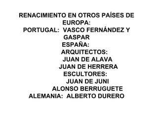 RENACIMIENTO EN OTROS PAÍSES DE
            EUROPA:
 PORTUGAL: VASCO FERNÁNDEZ Y
             GASPAR
            ESPAÑA:
            ARQUITECTOS:
            JUAN DE ALAVA
           JUAN DE HERRERA
             ESCULTORES:
              JUAN DE JUNI
         ALONSO BERRUGUETE
  ALEMANIA: ALBERTO DURERO
 