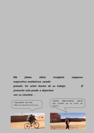 Mä jilatax siklut irnaqäwit utaparuw
waynuchux anatäwiruw saraski
jutxaski. Un señor buelve de su trabajo El
jovencito esta yendo a deportear
con su vicecleta .
Amp qarjituw utar sarxä.
Oiga me canza me iré a la casa.
Anatäwir qhipt’xarakirista, jank’ak
sarä. Cuidado que me atraze del
deporte.
 