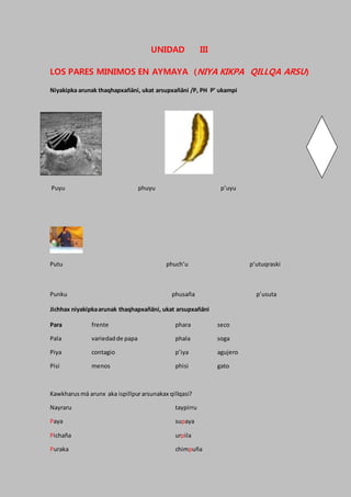 UNIDAD III
LOS PARES MINIMOS EN AYMAYA (NIYA KIKPA QILLQA ARSU)
Niyakipka arunak thaqhapxañäni, ukat arsupxañäni /P, PH P’ ukampi
Puyu phuyu p’uyu
Putu phuch’u p’utuqraski
Punku phusaña p’usuta
Jichhax niyakipkaarunak thaqhapxañäni, ukat arsupxañäni
Para frente phara seco
Pala variedadde papa phala soga
Piya contagio p’iya agujero
Pisi menos phisi gato
Kawkharus mä arunx aka ispillpurarsunakax qillqasi?
Nayraru taypirru
Paya supaya
Pichaña urpila
Puraka chimpuña
 