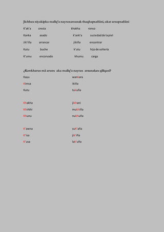 Jichhax niyakipka mallq’a nayraxarsunak thaqhapxañäni, ukat arsupxañäni
K’ak’a cresta khakha ronco
Kanka asado k’ank’a suciedadde lapiel
Jik’iña arrancar jikiña encontrar
Kutu buche k’utu hijode soltería
K’umu encorvado khumu carga
¿Kawkharus mä arunx aka mallq’a nayrax arsunakax qillqasi?
Kayu wankara
Kimsa ikiña
Kutu tukuña
Khakha jikhani
Khirkhi mukhiña
Khunu nukhuña
K’awna suK’aña
K’isa jik’iña
K’usa lak’uña
 