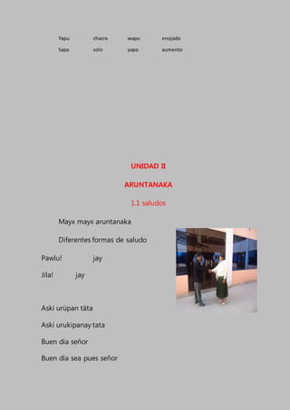 Yapu chacra wapu enojado
Sapa solo yapa aumento
UNIDAD II
ARUNTANAKA
1.1 saludos
Mayx mayx aruntanaka
Diferentes formas de saludo
Pawlu! jay
Jila! jay
Aski urüpan täta
Aski urukipanay tata
Buen día señor
Buen día sea pues señor
 
