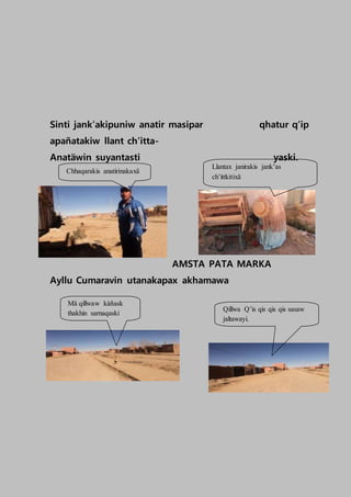 Sinti jank’akipuniw anatir masipar qhatur q’ip
apañatakiw llant ch’itta-
Anatäwin suyantasti yaski.
AMSTA PATA MARKA
Ayllu Cumaravin utanakapax akhamawa
Chhaqarakis anatirinakaxä
Llantax janirakis jank’as
ch’ittkitixä
Qillwa Q’is qis qis qis sasaw
jaltawayi.
Mä qillwaw kàñask
thakhin sarnaqaski
 