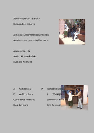 Aski urukipanay tatanaka.
Buenos días señores.
Jumatakis ukhamarakipanay kullaka
Asimismo sea para usted hermana
Aski urupan jila
Askiurukipanay kullaka
Buen día hermano
A Kamisaki jila P. kamisaki kullaka
P. Waliki kullaka A. Waliki jila
Cómo estás hermano cómo estás hermana
Bien hermana Bien hermano
 