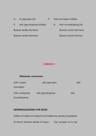 A. ki jayp’upan jila P. Aski arumapan kullaka
P. aski jayp’ukipanay kullaka A. Aski arumakipanay jila
Buenas tardes hermano Buenas noche hermana
Buenas tardes hermana Buenas noche herman
UNIDAD V
Diferentes momentos
Aski urupan aski jayp’upan aski
arumapan
Aski urukipanay aski jayp’ukipanay aski
arumakipanay
DIFERENCIACIONES POR EDAD
Sullka wirinakax aruntapuniw jilirinakaruxa, janisay tiyupakpan
El menor siempre saluda al mayor ‘tiyu’ aunque no lo sea
 