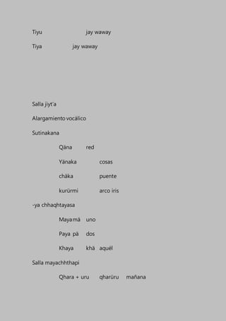 Tiyu jay waway
Tiya jay waway
Salla jiyt’a
Alargamiento vocálico
Sutinakana
Qäna red
Yänaka cosas
chäka puente
kurürmi arco iris
-ya chhaqhtayasa
Mayamä uno
Paya pä dos
Khaya khä aquél
Salla mayachhthapi
Qhara + uru qharüru mañana
 