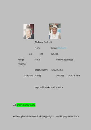 Allchhin / allchhi
Pirmu pirma (primo/a)
Jila jila kullaka
tullqa Jilata kullakita cuñados
yuxch’a
chachawarmi (tata, mama)
jach’atata (achila) awicha) jach’amama
laq’a achilanaka, awichunaka
2.3 phamill uñt’ayasiña
Kullaka, phamillaman sutinakapay yatiyita waliki, yatiyamaw lilata
 