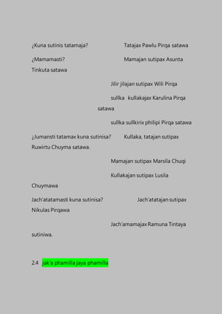 ¿Kuna sutinis tatamaja? Tatajax Pawlu Pirqa satawa
¿Mamamasti? Mamajan sutipax Asunta
Tinkuta satawa
Jilir jilajan sutipax Wili Pirqa
sullka kullakajax Karulina Pirqa
satawa
sullka sullkirix philipi Pirqa satawa
¿Jumansti tatamax kuna sutinisa? Kullaka, tatajan sutipax
Ruwirtu Chuyma satawa.
Mamajan sutipax Marsila Chuqi
Kullakajan sutipax Lusila
Chuymawa
Jach’atatamasti kuna sutinisa? Jach’atatajan sutipax
Nikulas Pirqawa
Jach’amamajax Ramuna Tintaya
sutiniwa.
2.4 jak’a phamilla jaya phamilla
 
