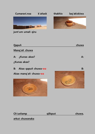 Cumaravi.nxa k’añask thakhix laq’akiskiwa
junt’um umañ qiru
Qapuñ chuwa
Manq’añ chuwa
A: ¿Kunas akax? A:
¿Kunas akax?
B: Akax qapuñ chuwa-wa B:
Akax manq’añ chuwa-wa
Ch’uxñamp qillqsut chuwa,
arkut chuwanaka
 