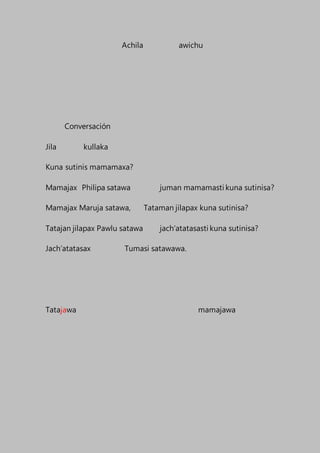 Achila awichu
Conversación
Jila kullaka
Kuna sutinis mamamaxa?
Mamajax Philipa satawa juman mamamasti kuna sutinisa?
Mamajax Maruja satawa, Tataman jilapax kuna sutinisa?
Tatajan jilapax Pawlu satawa jach’atatasasti kuna sutinisa?
Jach’atatasax Tumasi satawawa.
Tatajawa mamajawa
 