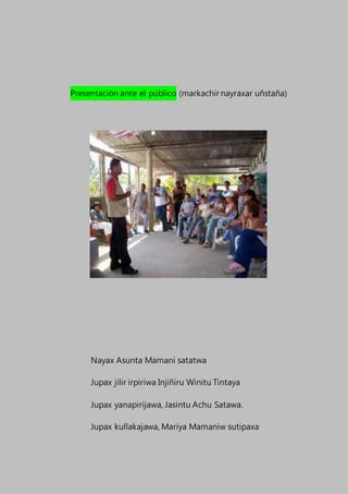 Presentación ante el público (markachir nayraxar uñstaña)
Nayax Asunta Mamani satatwa
Jupax jilir irpiriwa Injiñiru Winitu Tintaya
Jupax yanapirijawa, Jasintu Achu Satawa.
Jupax kullakajawa, Mariya Mamaniw sutipaxa
 