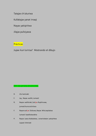 Tatajax ch’ukuriwa
Kullakajax yanat irnaqi
Nayax yatiqiritwa
Jilajax pulisiyawa
Prácticas
Jupax kun luririsa? Mostrando el dibujo
Entre dospersonasdesconocidas.
R. Jila kamisaki
F. Jay, Nayax waliki,Jumasti
R. Nayax walikiraki,Sutijax Ruphinuwa,
jumasti kunasutinitasa
F. Nayansutijax Siskuwa,Nayax WilaJaqitatwa
Jumasti kawkhatarakita
P. Nayax Lawa chakatatwa, uniwirsitatan yatiqiritwa
Jupasti khitiraki
 