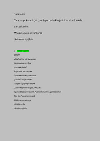 Tatapasti?
Tatapax pukaranin jaki, yaqhipa pachakiw juti, inas ukankaskchi.
Sart’askakim.
Waliki kullaka, jikisiñkama
Jikisinkamay jilata.
3.4 Masisarsuyañäni
UBICAR
JilataRuphinu aski jayp’ukipan
Askijayp’ukipanay, jilata
¿Jumaxkhititasa?
Nayax Yuni Machaqatwa
Tatamawalijank’apuniwthaqta
¡Kunatakistatajar thaqta?
Tatajaw kayu qhaqhsusitayna
Jupaw qhaqhantirisat yatta, ukat jutta
Ay ampitatajax janiwakankiti,Puraranimarkankiwa,¿janitsarasma?
Iyaw jila, Pukarankamawsarä
Walikiysarawayakimaya
Jikisiñkamajila
Jikisiñkamayjilata.
 