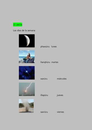 13 pacha
Los días de la semana
phaxsüru lunes
ñanqhüru martes
warüru miércoles
illapüru jueves
saxrüru viernes
 