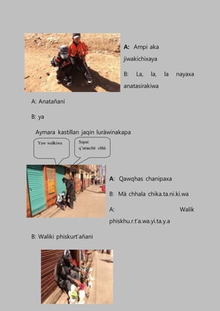 A: Ampi aka
jiwakichixaya
B: La, la, la nayaxa
anatasirakiwa
A: Anatañani
B: ya
Aymara kastillan jaqin luräwinakapa
A: Qawqhas chanipaxa
B: Mä chhala chika.ta.ni.ki.wa
A: Walik
phiskhu.r.t’a.wa.yi.ta.y.a
B: Waliki phiskurt’añani
Sapat
q’umachit chhä
Yaw walikiwa
 