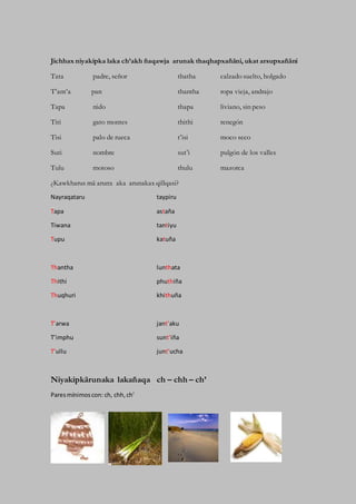 Jichhax niyakipka laka ch’akh ñaqawja arunak thaqhapxañäni, ukat arsupxañäni
Tata padre, señor thatha calzado suelto, holgado
T’ant’a pan thantha ropa vieja, andrajo
Tapa nido thapa liviano, sin peso
Titi gato montes thithi renegón
Tisi palo de rueca t’isi moco seco
Suti nombre sut’i pulgón de los valles
Tulu motoso thulu mazorca
¿Kawkharus mä arunx aka arunakax qillqasi?
Nayraqataru taypiru
Tapa astaña
Tiwana tantiyu
Tupu katuña
Thantha lunthata
Thithi phuthiña
Thuqhuri khithuña
T’arwa jant’aku
T’imphu sunt’iña
T’ullu junt’ucha
Niyakipkärunaka lakañaqa ch – chh – ch’
Paresmínimoscon: ch, chh,ch’
 