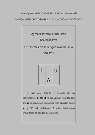 MALLQ’AWJ KHAKHT’AMP SALLA JAK’ALLANAKAMPI
CONSONANTES POSTVELARES Y LOS ALÓFONOS VOCÁLIVOS
Aymara laxranx kimsa salla
arsunakakiwa
Las vocales de la lengua aymara solo
son tres.
i u
A
En el uso oral delante y después de las
consonantes q, qh, q’yx las vocales escritas con
‘i’y ‘u’ se pronuncia demanera más abiertas como
‘e’ y ‘o’ del castellano. A estos fenómenos
lingüísticos se conoce de alófonos.
 