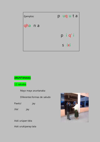 ARUNTANAKA
1.1 saludos
Mayx mayx aruntanaka
Diferentes formas de saludo
Pawlu! jay
Jila! jay
Aski urüpan täta
Aski urukipanay tata
Ejemplos: p uq u t a
qha n a
p i q’ i
s ixi
 
