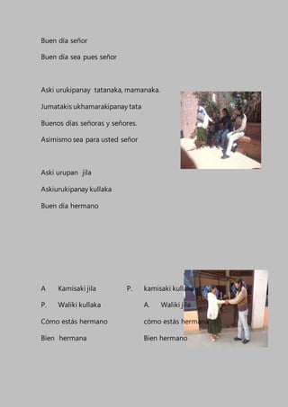 Buen día señor
Buen día sea pues señor
Aski urukipanay tatanaka, mamanaka.
Jumatakis ukhamarakipanay tata
Buenos días señoras y señores.
Asimismo sea para usted señor
Aski urupan jila
Askiurukipanay kullaka
Buen día hermano
A Kamisaki jila P. kamisaki kullaka
P. Waliki kullaka A. Waliki jila
Cómo estás hermano cómo estás hermana
Bien hermana Bien hermano
 