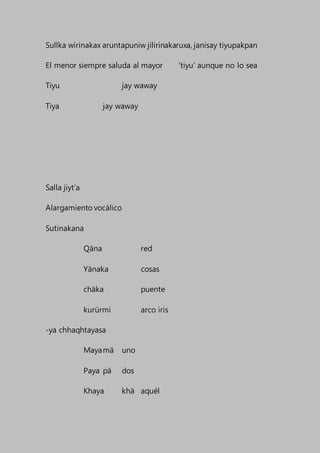 Sullka wirinakax aruntapuniw jilirinakaruxa, janisay tiyupakpan
El menor siempre saluda al mayor ‘tiyu’ aunque no lo sea
Tiyu jay waway
Tiya jay waway
Salla jiyt’a
Alargamiento vocálico
Sutinakana
Qäna red
Yänaka cosas
chäka puente
kurürmi arco iris
-ya chhaqhtayasa
Mayamä uno
Paya pä dos
Khaya khä aquél
 
