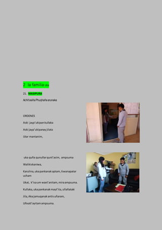 2 la familia Uta
21. MASIPURA
Achit’asiñaPhuqhañaarunaka
ORDENES
Aski jayp’ukipankullaka
Aski jayp’ukipanayjilata
Utar mantanim,
uka quña qunuñarqunt’asim, ampsuma
Walikiskaniwa,
Karulina,ukapankanakaptam,tiwanapatar
ucham
Ukat, k’isaum waxt’anitam,miraampsuma.
Kullaka,ukapankanakmayt’ita,ullañataki
Jila,Akajamuqanakantisuñaram,
Uñxatt’ayitamampsuma.
 