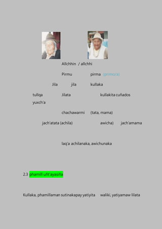 Allchhin / allchhi
Pirmu pirma (primo/a)
Jila jila kullaka
tullqa Jilata kullakita cuñados
yuxch’a
chachawarmi (tata, mama)
jach’atata (achila) awicha) jach’amama
laq’a achilanaka, awichunaka
2.3 phamill uñt’ayasiña
Kullaka, phamillaman sutinakapay yatiyita waliki, yatiyamaw lilata
 