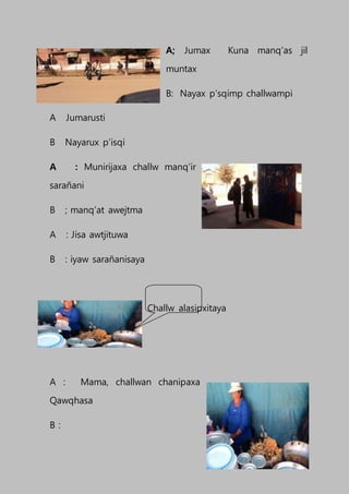 A; Jumax Kuna manq’as jil
muntax
B: Nayax p’sqimp challwampi
A Jumarusti
B Nayarux p’isqi
A : Munirijaxa challw manq’ir
sarañani
B ; manq’at awejtma
A : Jisa awtjituwa
B : iyaw sarañanisaya
Challw alasipxitaya
A : Mama, challwan chanipaxa
Qawqhasa
B :
 