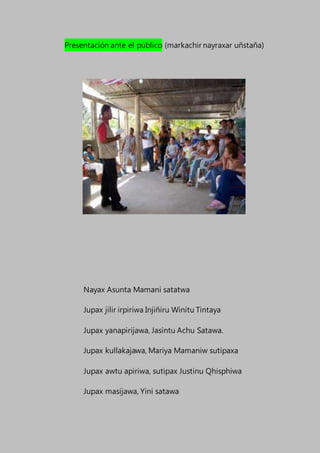 Presentación ante el público (markachir nayraxar uñstaña)
Nayax Asunta Mamani satatwa
Jupax jilir irpiriwa Injiñiru Winitu Tintaya
Jupax yanapirijawa, Jasintu Achu Satawa.
Jupax kullakajawa, Mariya Mamaniw sutipaxa
Jupax awtu apiriwa, sutipax Justinu Qhisphiwa
Jupax masijawa, Yini satawa
 