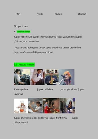 P’itiri yatiri mururi ch’ukuri
Ocupaciones
3.1 Uñaqasaki irnaqiri
Jupax yatichiriwa jupax challwakaturiwa jupax yapuchiriwa jupax
p’itiriwa jupax sawuriwa
jupax manq’aphayawa jupax uywa awatiriwa jupax utachiriwa
jupax mañasuwa alakipa uywachiriwa
3.2 yatsusa irnaqiri
Awtu apiriwa jupax qulliriwa jupax phusiriwa jupax
jaylliriwa
Jupax phayiriwa jupax qullt’iriwa jupax t’ant’iriwa, jupax
qillqaqamani
 