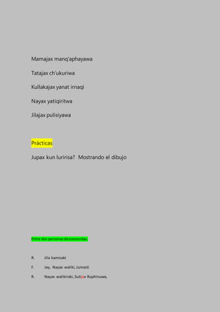 Mamajax manq’aphayawa
Tatajax ch’ukuriwa
Kullakajax yanat irnaqi
Nayax yatiqiritwa
Jilajax pulisiyawa
Prácticas
Jupax kun luririsa? Mostrando el dibujo
Entre dospersonasdesconocidas.
R. Jila kamisaki
F. Jay, Nayax waliki,Jumasti
R. Nayax walikiraki,Sutijax Ruphinuwa,
 