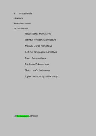 4 Procedencia
P’AJALLIWISA
Nuestroorigene identidad
3.1 Kawkhatatansa
Nayax Qarqa markatatwa
Jasintux Kimsachata ayllutawa
Mariyax Qarqa markatawa
Justinux Janq’uqala markatawa.
Rusix Pukaranitawa
Ruphinux Pukaranitawa
Siskux waña jawiratawa
Jupax tawantinsuyutatwa, siway.
3.2 Maynit yatxatañäni AVERIGUAR
 